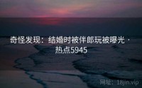 奇怪发现：结婚时被伴郎玩被曝光 · 热点5945