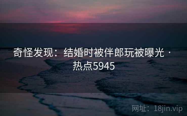 奇怪发现：结婚时被伴郎玩被曝光 · 热点5945