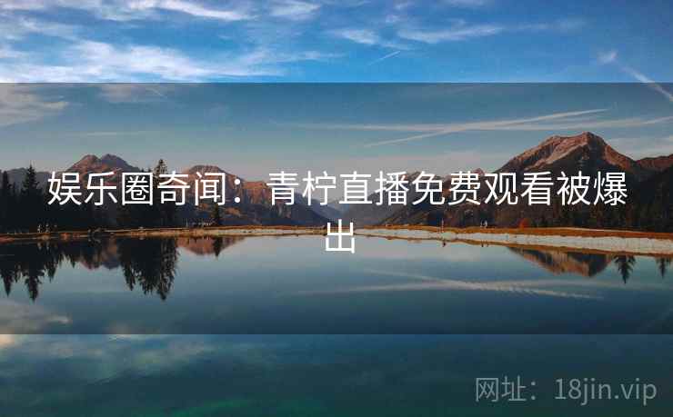 娱乐圈奇闻:青柠直播免费观看被爆出 娱乐圈奇闻:青柠直播免费观看被爆出