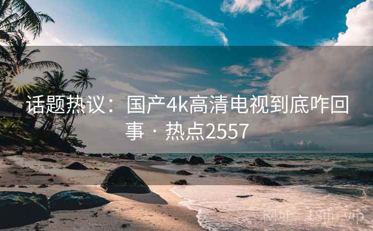 话题热议：国产4k高清电视到底咋回事 · 热点2557